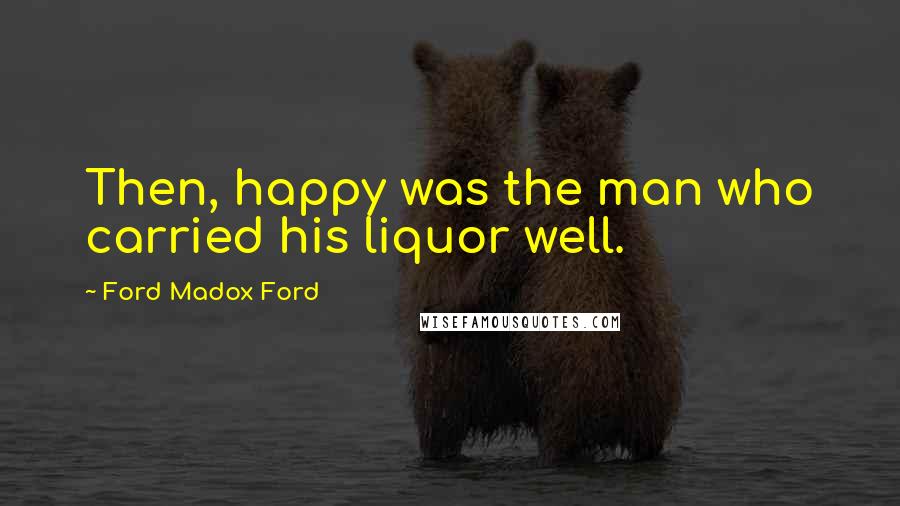 Ford Madox Ford Quotes: Then, happy was the man who carried his liquor well.