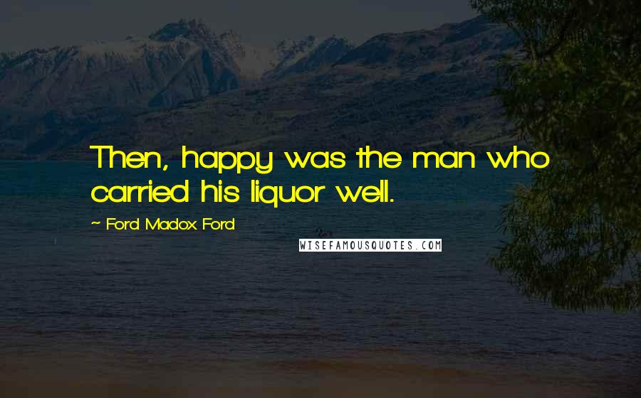 Ford Madox Ford Quotes: Then, happy was the man who carried his liquor well.