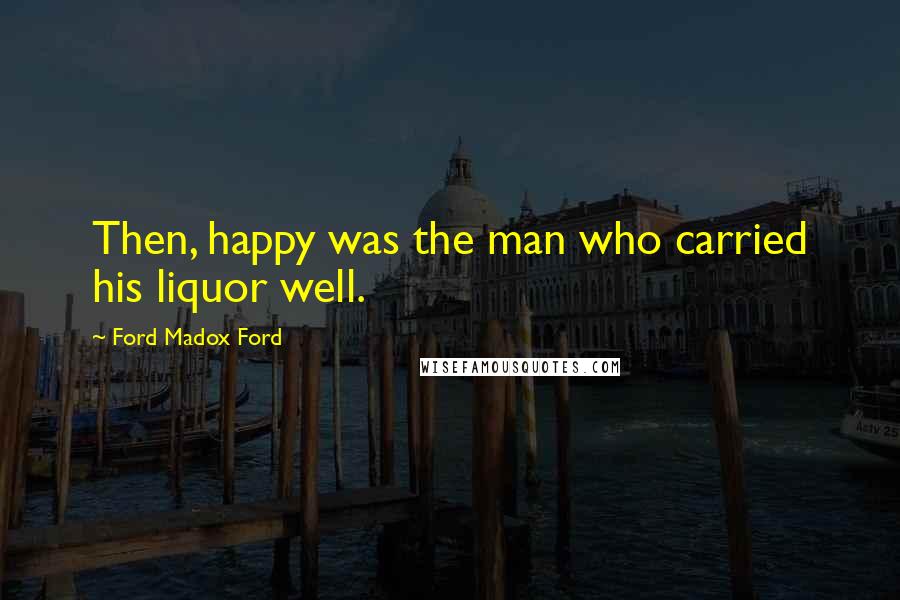 Ford Madox Ford Quotes: Then, happy was the man who carried his liquor well.