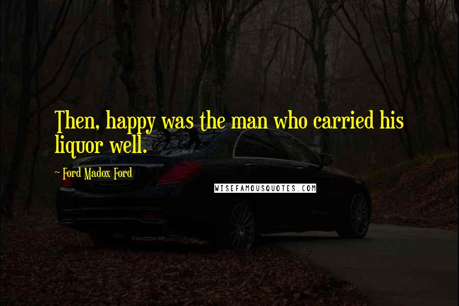 Ford Madox Ford Quotes: Then, happy was the man who carried his liquor well.