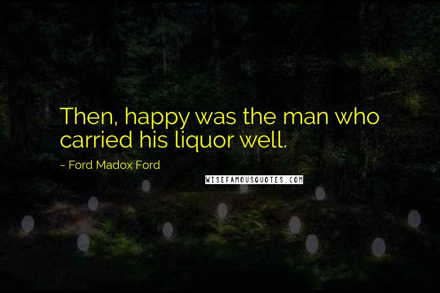 Ford Madox Ford Quotes: Then, happy was the man who carried his liquor well.