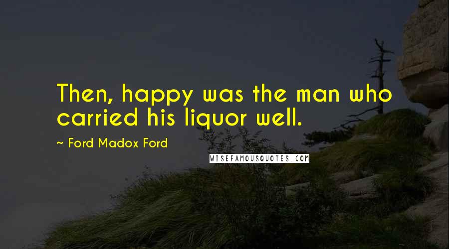 Ford Madox Ford Quotes: Then, happy was the man who carried his liquor well.