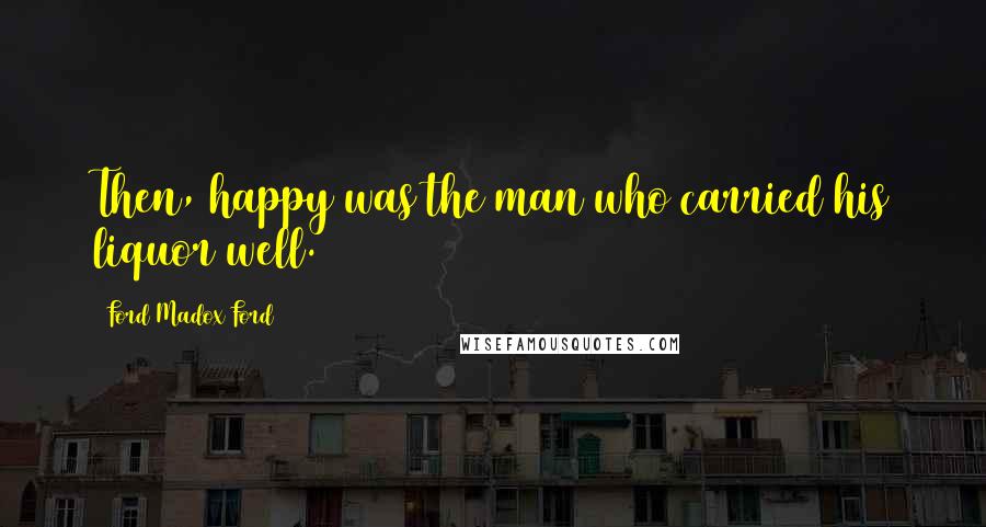 Ford Madox Ford Quotes: Then, happy was the man who carried his liquor well.