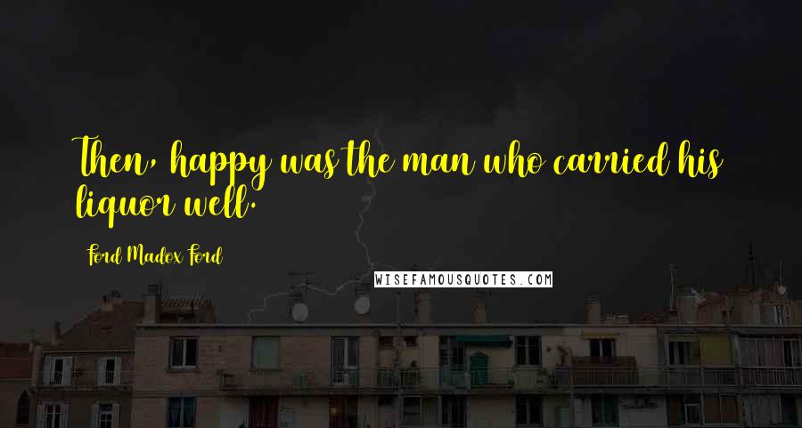 Ford Madox Ford Quotes: Then, happy was the man who carried his liquor well.