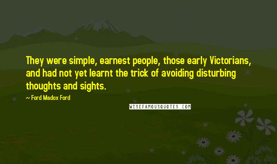 Ford Madox Ford Quotes: They were simple, earnest people, those early Victorians, and had not yet learnt the trick of avoiding disturbing thoughts and sights.