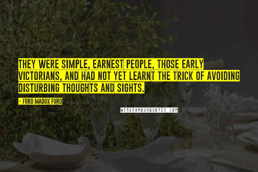 Ford Madox Ford Quotes: They were simple, earnest people, those early Victorians, and had not yet learnt the trick of avoiding disturbing thoughts and sights.