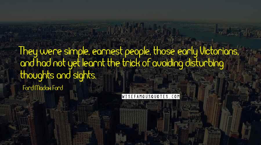 Ford Madox Ford Quotes: They were simple, earnest people, those early Victorians, and had not yet learnt the trick of avoiding disturbing thoughts and sights.