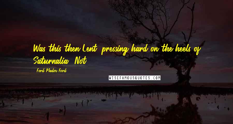 Ford Madox Ford Quotes: Was this then Lent, pressing hard on the heels of Saturnalia? Not