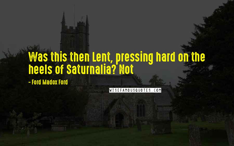 Ford Madox Ford Quotes: Was this then Lent, pressing hard on the heels of Saturnalia? Not