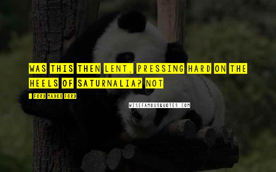 Ford Madox Ford Quotes: Was this then Lent, pressing hard on the heels of Saturnalia? Not