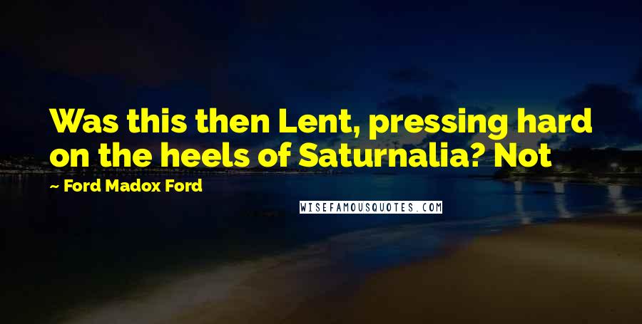Ford Madox Ford Quotes: Was this then Lent, pressing hard on the heels of Saturnalia? Not