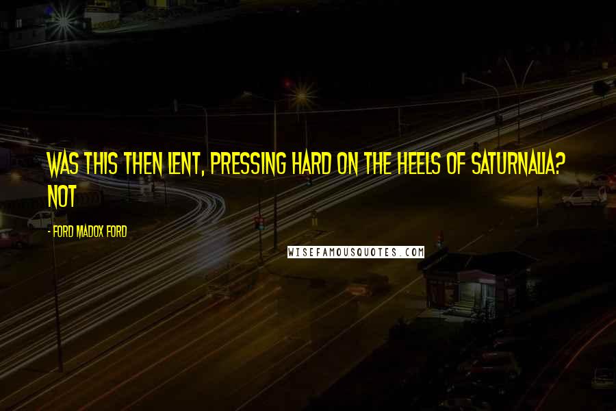 Ford Madox Ford Quotes: Was this then Lent, pressing hard on the heels of Saturnalia? Not