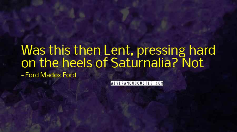Ford Madox Ford Quotes: Was this then Lent, pressing hard on the heels of Saturnalia? Not