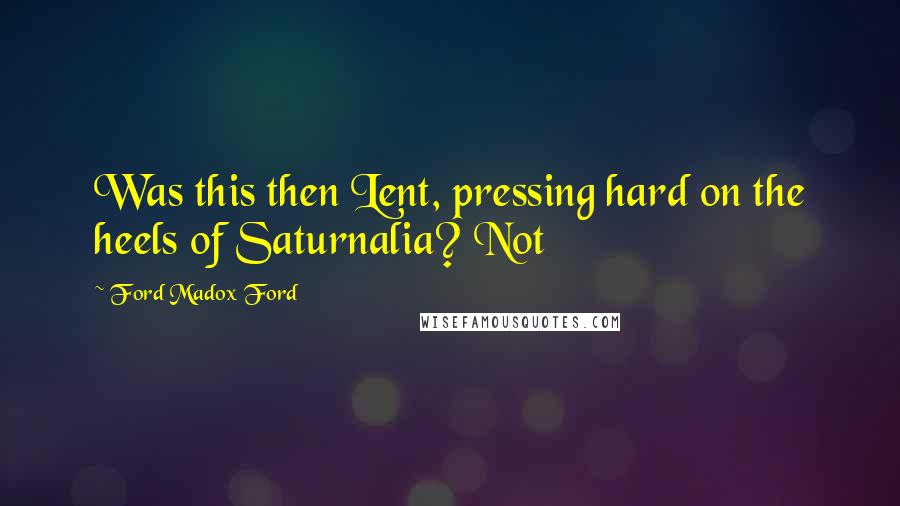 Ford Madox Ford Quotes: Was this then Lent, pressing hard on the heels of Saturnalia? Not