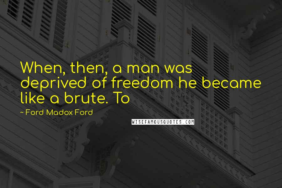 Ford Madox Ford Quotes: When, then, a man was deprived of freedom he became like a brute. To