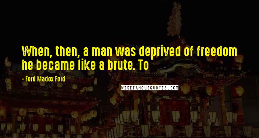 Ford Madox Ford Quotes: When, then, a man was deprived of freedom he became like a brute. To