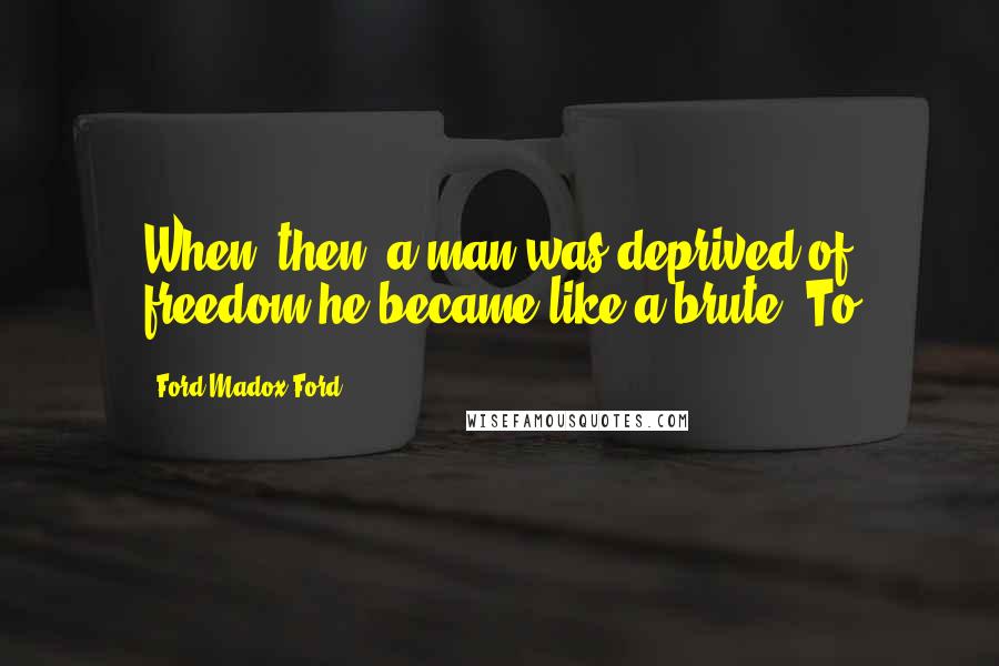 Ford Madox Ford Quotes: When, then, a man was deprived of freedom he became like a brute. To