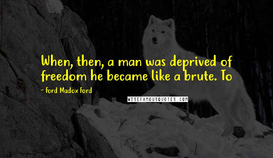 Ford Madox Ford Quotes: When, then, a man was deprived of freedom he became like a brute. To