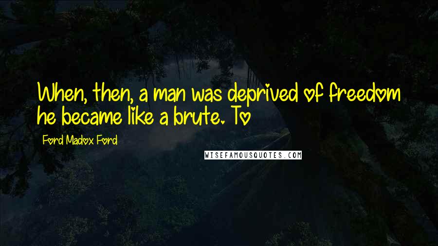 Ford Madox Ford Quotes: When, then, a man was deprived of freedom he became like a brute. To