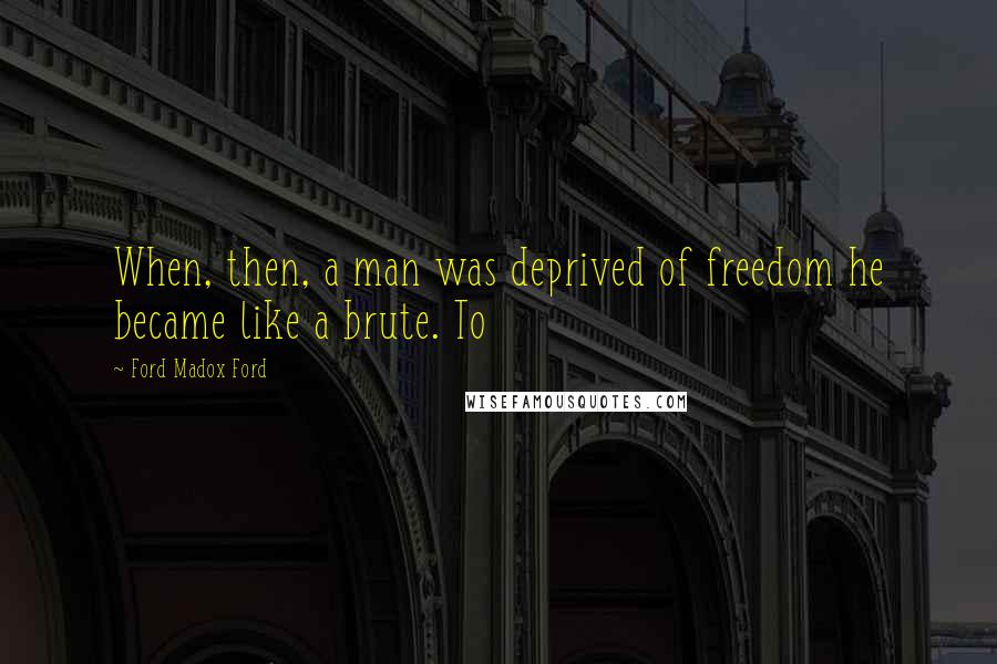 Ford Madox Ford Quotes: When, then, a man was deprived of freedom he became like a brute. To