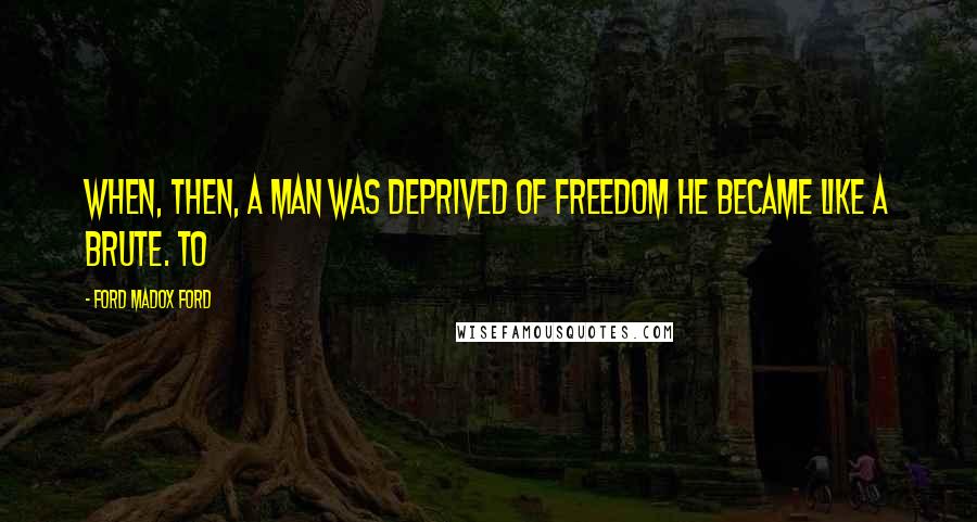 Ford Madox Ford Quotes: When, then, a man was deprived of freedom he became like a brute. To