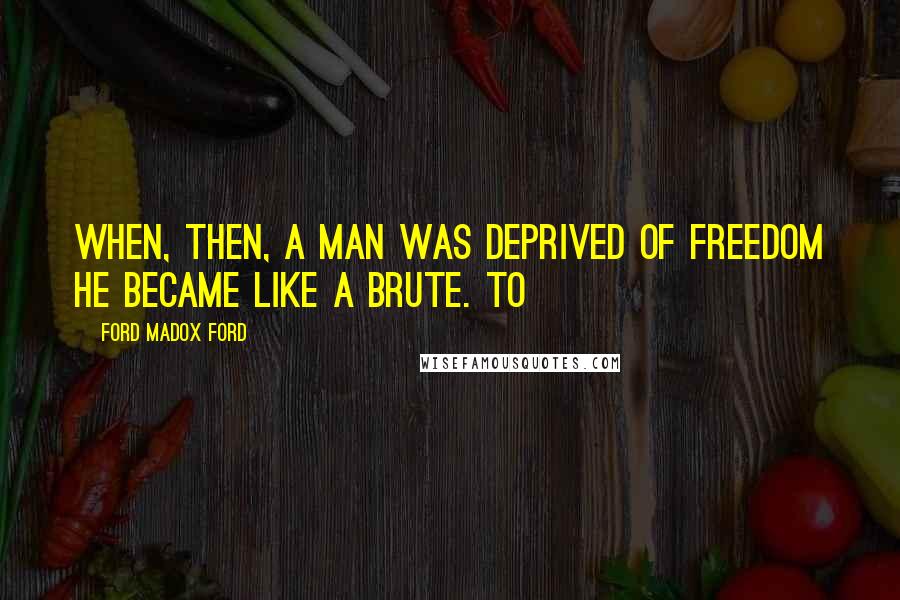 Ford Madox Ford Quotes: When, then, a man was deprived of freedom he became like a brute. To