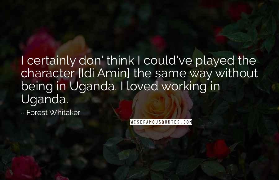 Forest Whitaker Quotes: I certainly don' think I could've played the character [Idi Amin] the same way without being in Uganda. I loved working in Uganda.