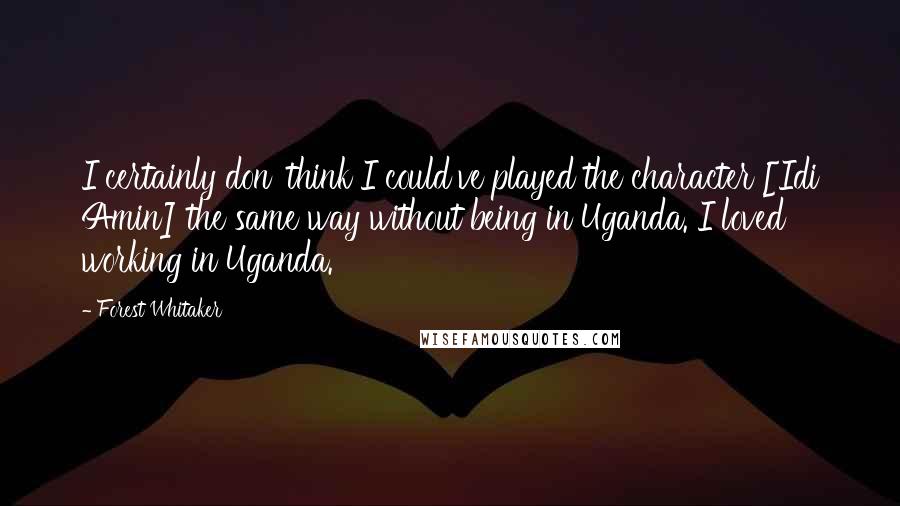 Forest Whitaker Quotes: I certainly don' think I could've played the character [Idi Amin] the same way without being in Uganda. I loved working in Uganda.