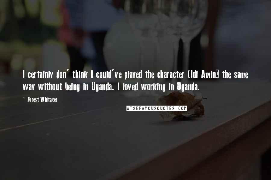 Forest Whitaker Quotes: I certainly don' think I could've played the character [Idi Amin] the same way without being in Uganda. I loved working in Uganda.