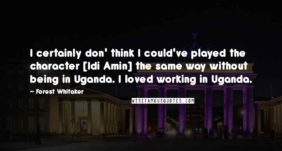 Forest Whitaker Quotes: I certainly don' think I could've played the character [Idi Amin] the same way without being in Uganda. I loved working in Uganda.