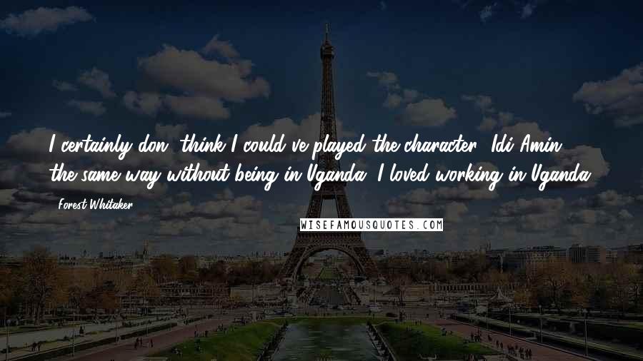 Forest Whitaker Quotes: I certainly don' think I could've played the character [Idi Amin] the same way without being in Uganda. I loved working in Uganda.