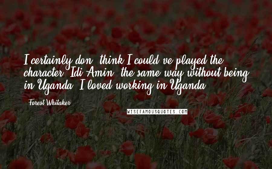 Forest Whitaker Quotes: I certainly don' think I could've played the character [Idi Amin] the same way without being in Uganda. I loved working in Uganda.