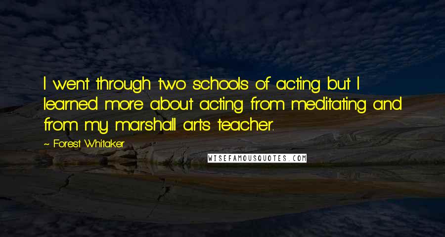 Forest Whitaker Quotes: I went through two schools of acting but I learned more about acting from meditating and from my marshall arts teacher.