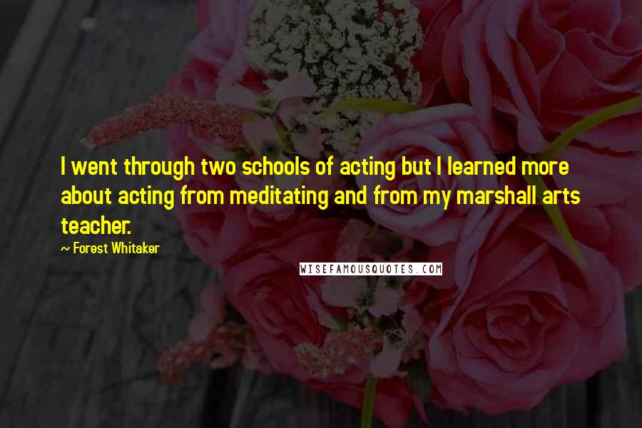 Forest Whitaker Quotes: I went through two schools of acting but I learned more about acting from meditating and from my marshall arts teacher.