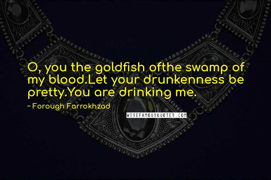 Forough Farrokhzad Quotes: O, you the goldfish ofthe swamp of my blood.Let your drunkenness be pretty.You are drinking me.