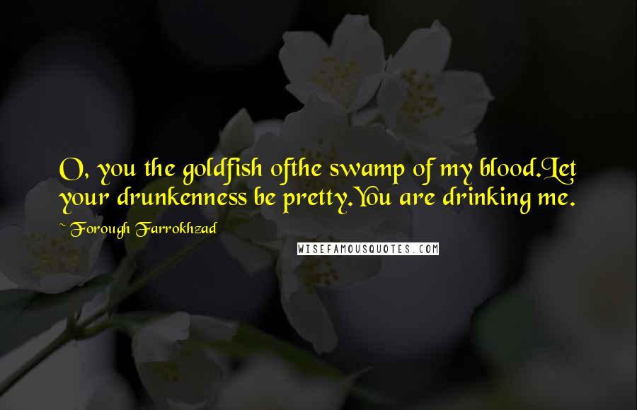 Forough Farrokhzad Quotes: O, you the goldfish ofthe swamp of my blood.Let your drunkenness be pretty.You are drinking me.