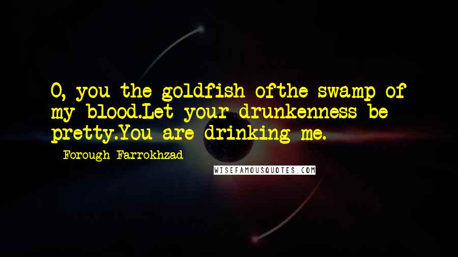 Forough Farrokhzad Quotes: O, you the goldfish ofthe swamp of my blood.Let your drunkenness be pretty.You are drinking me.