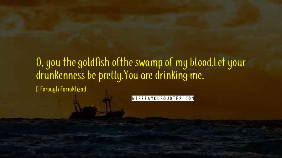 Forough Farrokhzad Quotes: O, you the goldfish ofthe swamp of my blood.Let your drunkenness be pretty.You are drinking me.