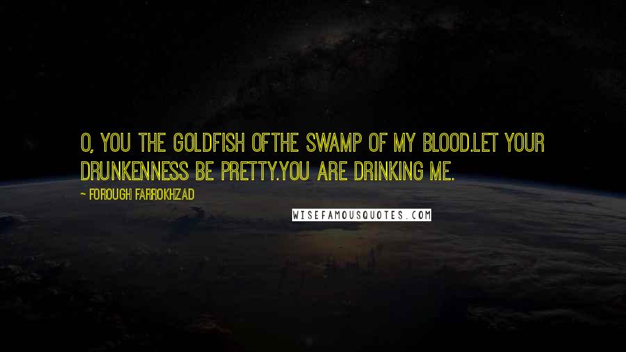 Forough Farrokhzad Quotes: O, you the goldfish ofthe swamp of my blood.Let your drunkenness be pretty.You are drinking me.