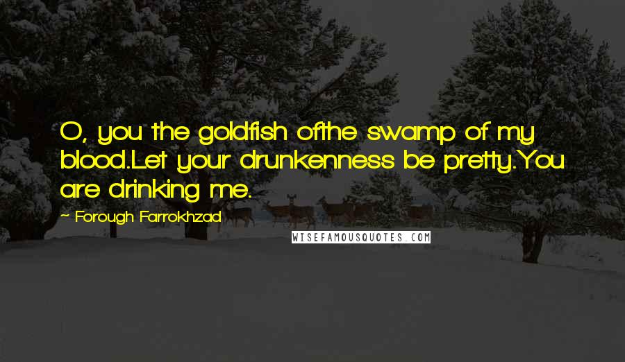 Forough Farrokhzad Quotes: O, you the goldfish ofthe swamp of my blood.Let your drunkenness be pretty.You are drinking me.