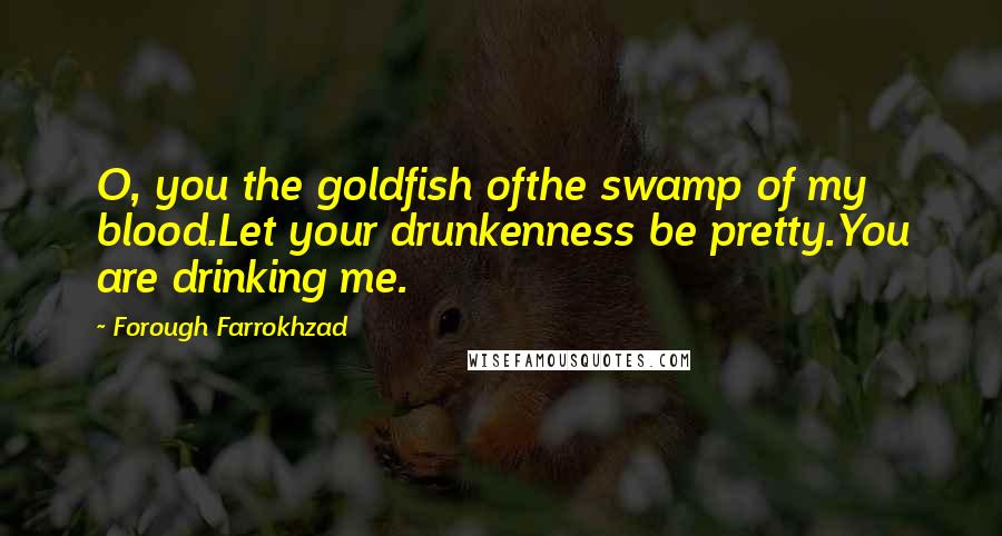 Forough Farrokhzad Quotes: O, you the goldfish ofthe swamp of my blood.Let your drunkenness be pretty.You are drinking me.