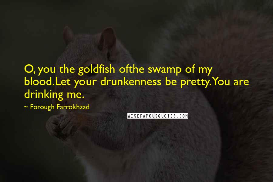 Forough Farrokhzad Quotes: O, you the goldfish ofthe swamp of my blood.Let your drunkenness be pretty.You are drinking me.