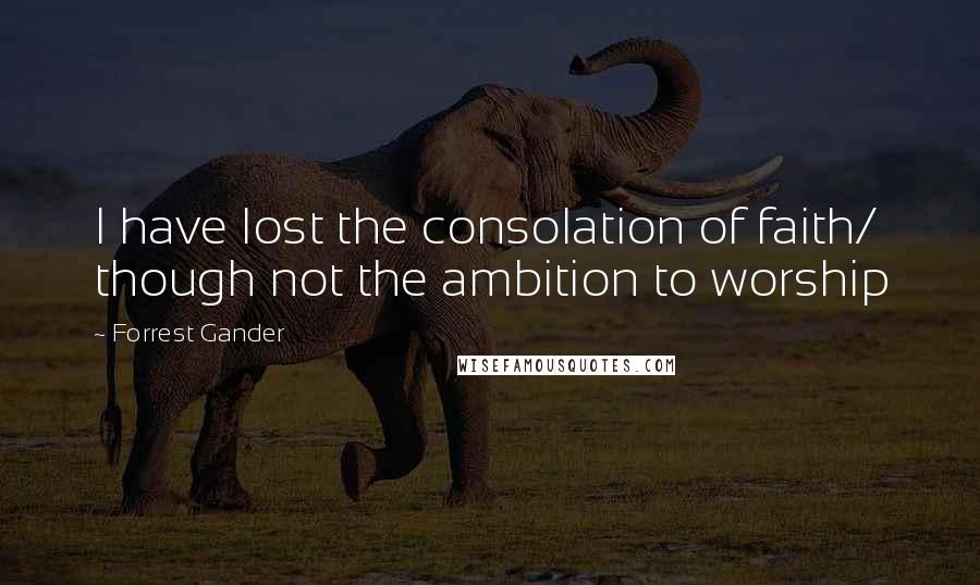 Forrest Gander Quotes: I have lost the consolation of faith/ though not the ambition to worship