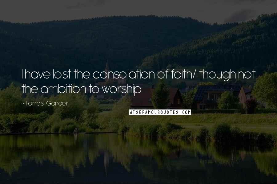 Forrest Gander Quotes: I have lost the consolation of faith/ though not the ambition to worship