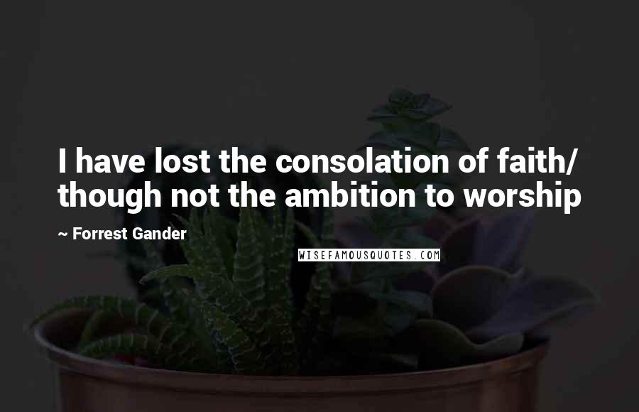 Forrest Gander Quotes: I have lost the consolation of faith/ though not the ambition to worship