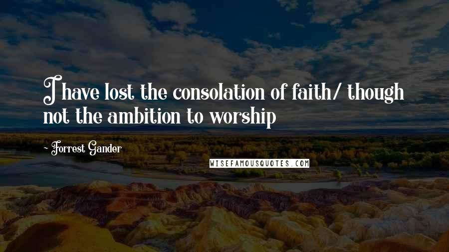 Forrest Gander Quotes: I have lost the consolation of faith/ though not the ambition to worship