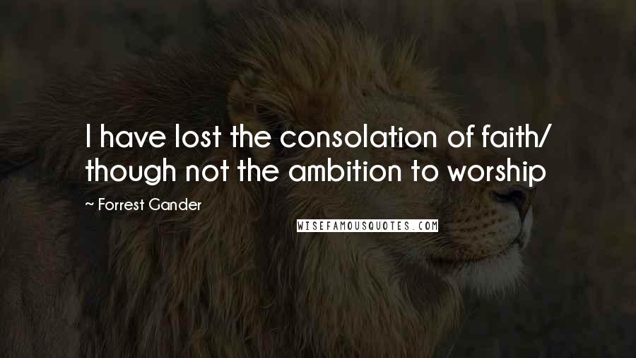 Forrest Gander Quotes: I have lost the consolation of faith/ though not the ambition to worship