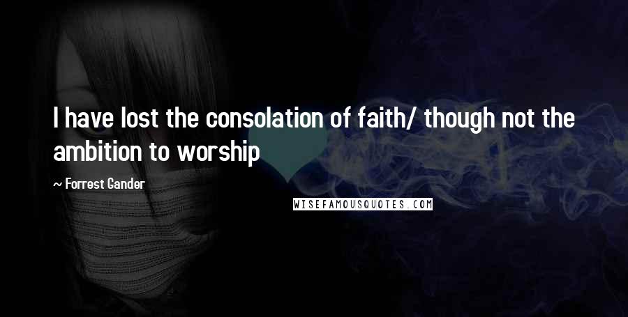 Forrest Gander Quotes: I have lost the consolation of faith/ though not the ambition to worship