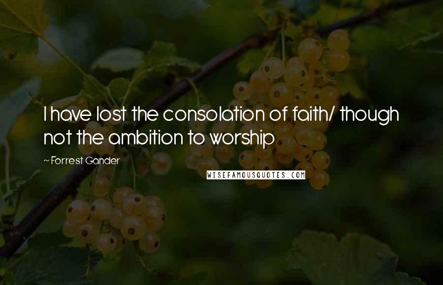 Forrest Gander Quotes: I have lost the consolation of faith/ though not the ambition to worship