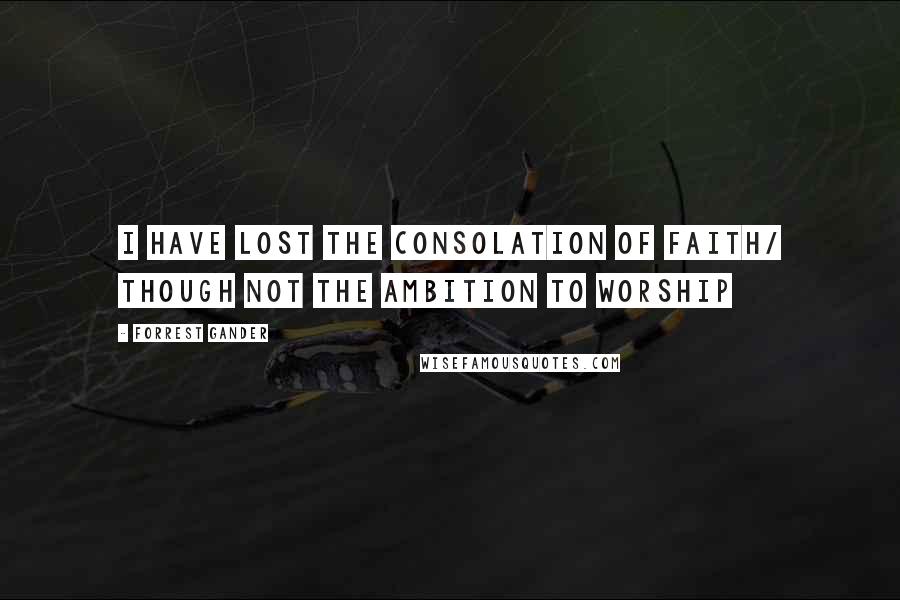 Forrest Gander Quotes: I have lost the consolation of faith/ though not the ambition to worship